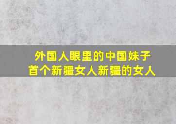 外国人眼里的中国妹子首个新疆女人新疆的女人