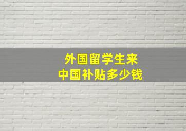 外国留学生来中国补贴多少钱