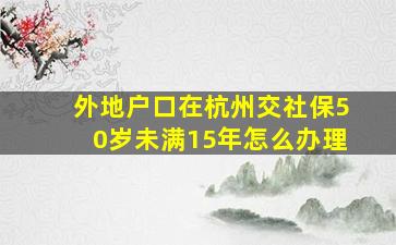 外地户口在杭州交社保50岁未满15年怎么办理