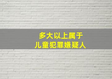 多大以上属于儿童犯罪嫌疑人