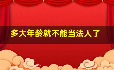 多大年龄就不能当法人了