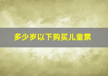 多少岁以下购买儿童票