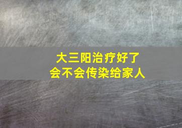 大三阳治疗好了会不会传染给家人