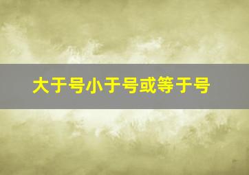 大于号小于号或等于号