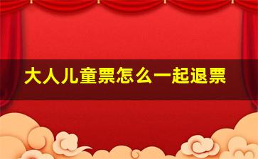 大人儿童票怎么一起退票