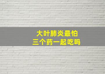 大叶肺炎最怕三个药一起吃吗