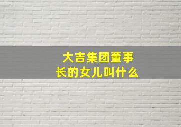 大吉集团董事长的女儿叫什么