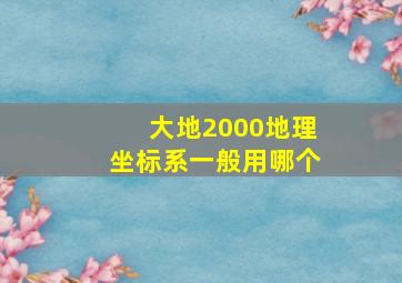 大地2000地理坐标系一般用哪个