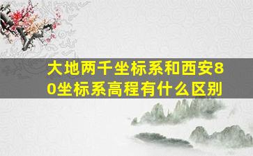 大地两千坐标系和西安80坐标系高程有什么区别