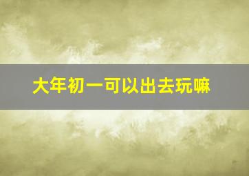 大年初一可以出去玩嘛