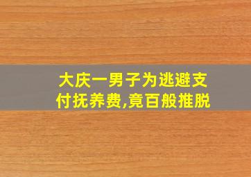 大庆一男子为逃避支付抚养费,竟百般推脱