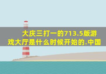 大庆三打一的713.5版游戏大厅是什么时候开始的.中国