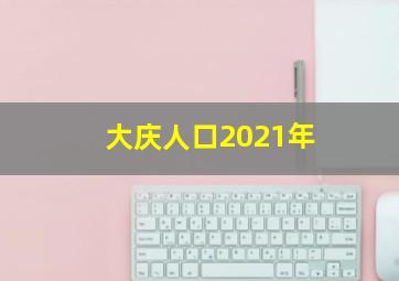 大庆人口2021年