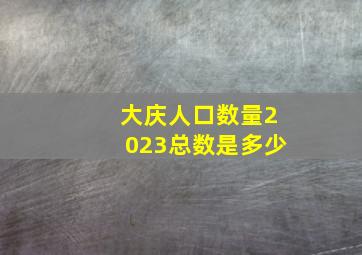 大庆人口数量2023总数是多少