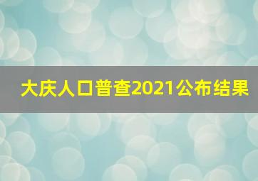 大庆人口普查2021公布结果