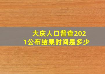 大庆人口普查2021公布结果时间是多少