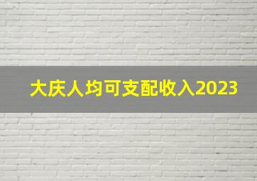 大庆人均可支配收入2023