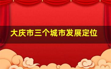 大庆市三个城市发展定位