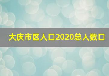 大庆市区人口2020总人数口