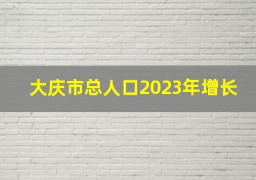 大庆市总人口2023年增长