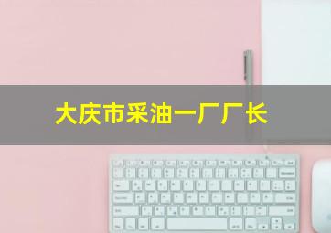 大庆市采油一厂厂长