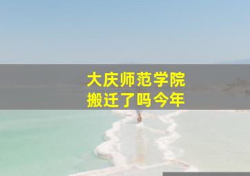 大庆师范学院搬迁了吗今年