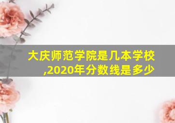 大庆师范学院是几本学校,2020年分数线是多少