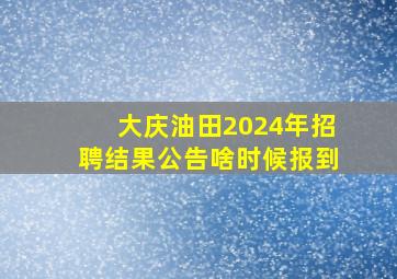 大庆油田2024年招聘结果公告啥时候报到