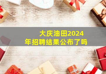 大庆油田2024年招聘结果公布了吗