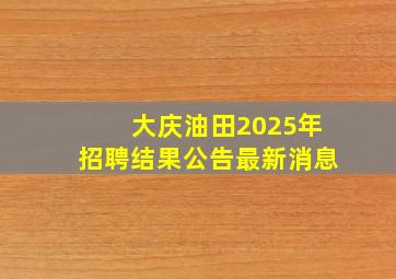 大庆油田2025年招聘结果公告最新消息