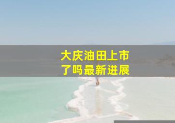 大庆油田上市了吗最新进展