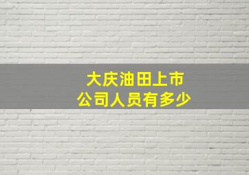 大庆油田上市公司人员有多少