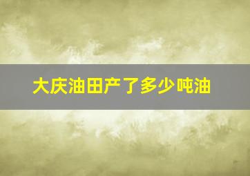 大庆油田产了多少吨油