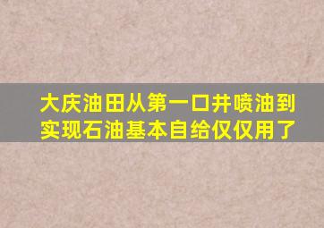 大庆油田从第一口井喷油到实现石油基本自给仅仅用了