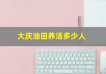 大庆油田养活多少人