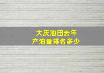 大庆油田去年产油量排名多少