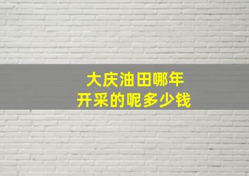 大庆油田哪年开采的呢多少钱