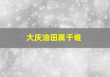 大庆油田属于谁