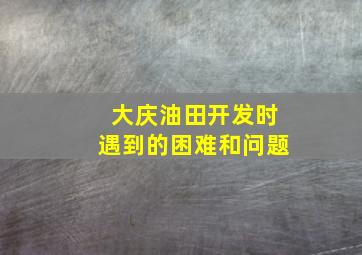 大庆油田开发时遇到的困难和问题