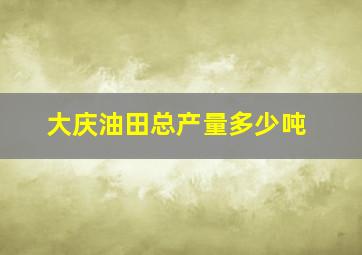 大庆油田总产量多少吨