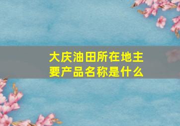 大庆油田所在地主要产品名称是什么