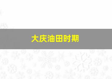 大庆油田时期