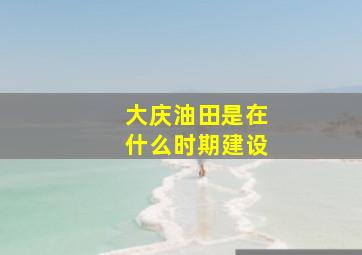 大庆油田是在什么时期建设