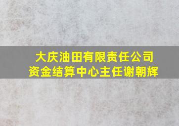 大庆油田有限责任公司资金结算中心主任谢朝辉