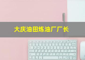 大庆油田炼油厂厂长