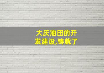 大庆油田的开发建设,铸就了