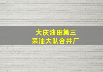 大庆油田第三采油大队合并厂