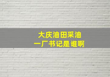 大庆油田采油一厂书记是谁啊