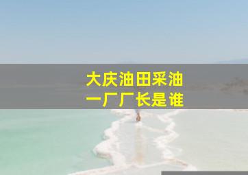 大庆油田采油一厂厂长是谁