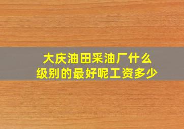 大庆油田采油厂什么级别的最好呢工资多少